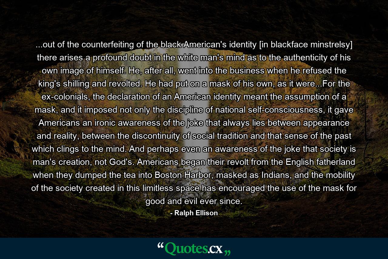 ...out of the counterfeiting of the black American's identity [in blackface minstrelsy] there arises a profound doubt in the white man's mind as to the authenticity of his own image of himself. He, after all, went into the business when he refused the king's shilling and revolted. He had put on a mask of his own, as it were...For the ex-colonials, the declaration of an American identity meant the assumption of a mask, and it imposed not only the discipline of national self-consciousness, it gave Americans an ironic awareness of the joke that always lies between appearance and reality, between the discontinuity of social tradition and that sense of the past which clings to the mind. And perhaps even an awareness of the joke that society is man's creation, not God's. Americans began their revolt from the English fatherland when they dumped the tea into Boston Harbor, masked as Indians, and the mobility of the society created in this limitless space has encouraged the use of the mask for good and evil ever since. - Quote by Ralph Ellison