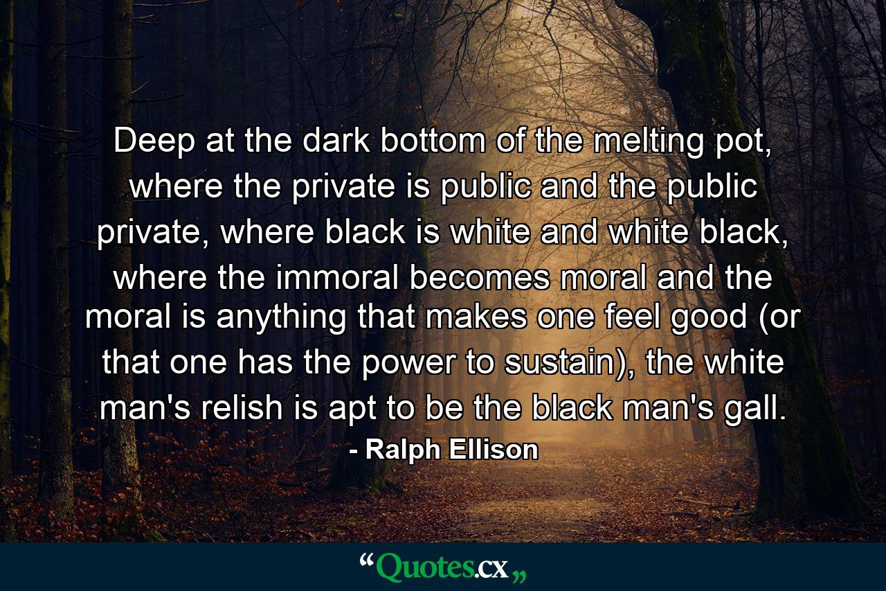 Deep at the dark bottom of the melting pot, where the private is public and the public private, where black is white and white black, where the immoral becomes moral and the moral is anything that makes one feel good (or that one has the power to sustain), the white man's relish is apt to be the black man's gall. - Quote by Ralph Ellison