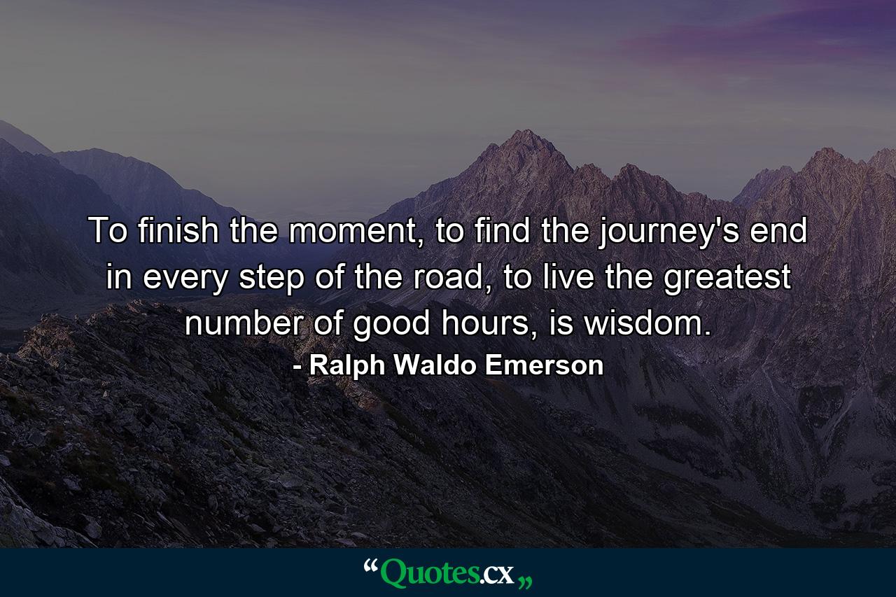 To finish the moment, to find the journey's end in every step of the road, to live the greatest number of good hours, is wisdom. - Quote by Ralph Waldo Emerson