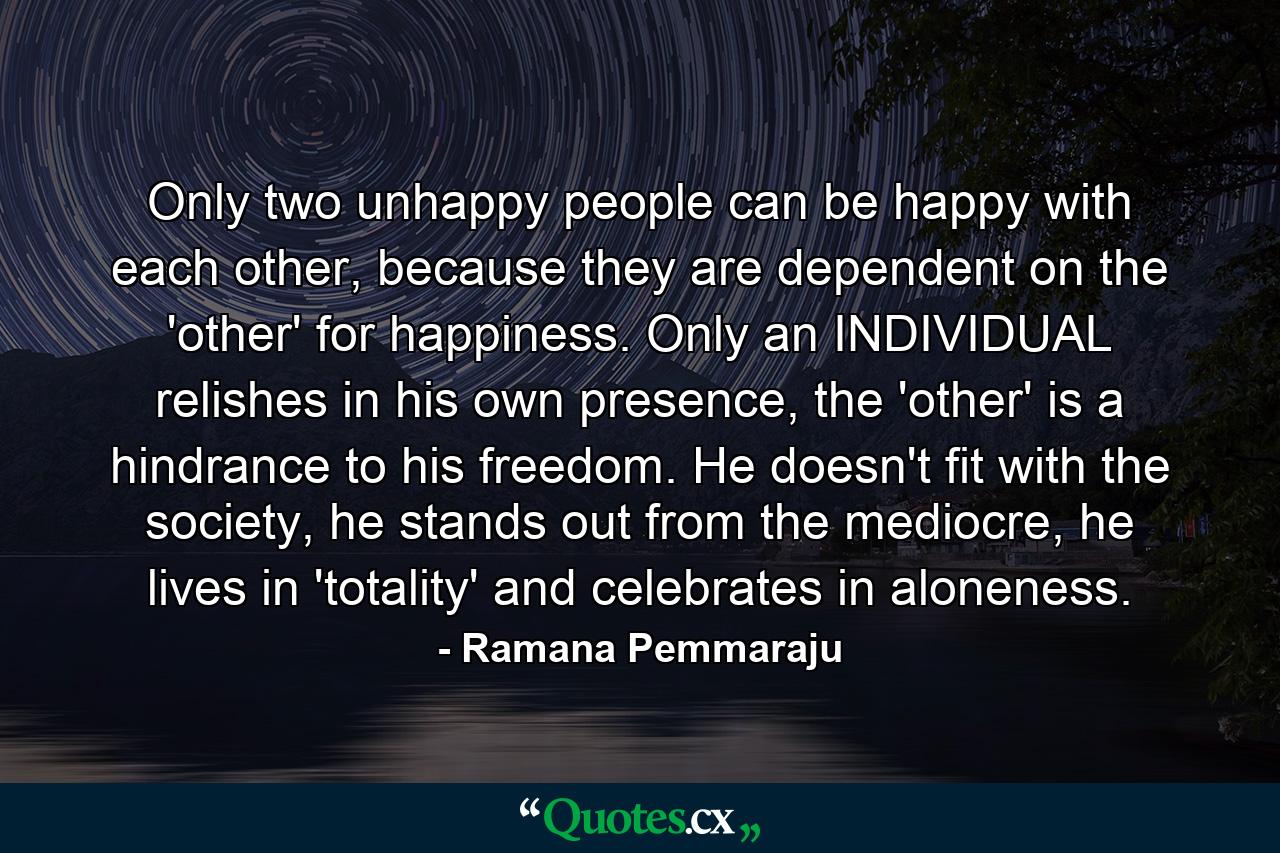 Only two unhappy people can be happy with each other, because they are dependent on the 'other' for happiness. Only an INDIVIDUAL relishes in his own presence, the 'other' is a hindrance to his freedom. He doesn't fit with the society, he stands out from the mediocre, he lives in 'totality' and celebrates in aloneness. - Quote by Ramana Pemmaraju