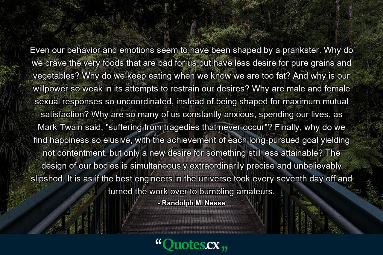 Even our behavior and emotions seem to have been shaped by a prankster. Why do we crave the very foods that are bad for us but have less desire for pure grains and vegetables? Why do we keep eating when we know we are too fat? And why is our willpower so weak in its attempts to restrain our desires? Why are male and female sexual responses so uncoordinated, instead of being shaped for maximum mutual satisfaction? Why are so many of us constantly anxious, spending our lives, as Mark Twain said, 