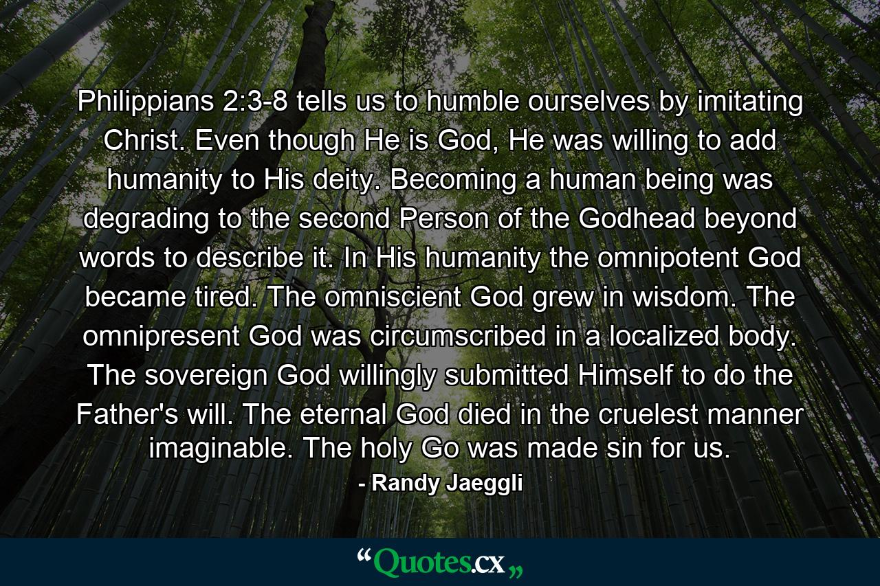 Philippians 2:3-8 tells us to humble ourselves by imitating Christ. Even though He is God, He was willing to add humanity to His deity. Becoming a human being was degrading to the second Person of the Godhead beyond words to describe it. In His humanity the omnipotent God became tired. The omniscient God grew in wisdom. The omnipresent God was circumscribed in a localized body. The sovereign God willingly submitted Himself to do the Father's will. The eternal God died in the cruelest manner imaginable. The holy Go was made sin for us. - Quote by Randy Jaeggli