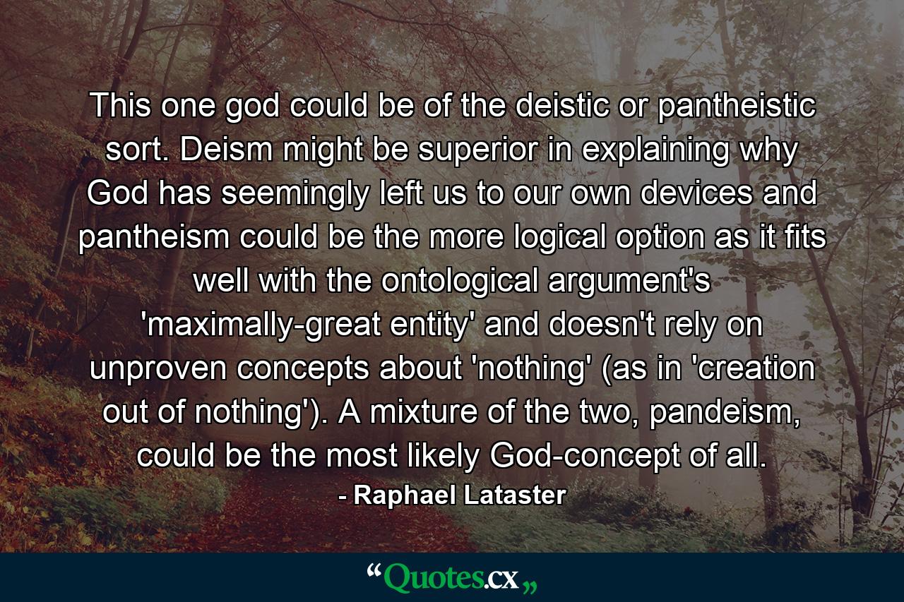 This one god could be of the deistic or pantheistic sort. Deism might be superior in explaining why God has seemingly left us to our own devices and pantheism could be the more logical option as it fits well with the ontological argument's 'maximally-great entity' and doesn't rely on unproven concepts about 'nothing' (as in 'creation out of nothing'). A mixture of the two, pandeism, could be the most likely God-concept of all. - Quote by Raphael Lataster