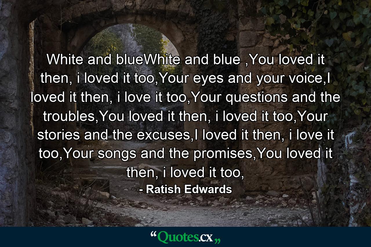 White and blueWhite and blue ,You loved it then, i loved it too,Your eyes and your voice,I loved it then, i love it too,Your questions and the troubles,You loved it then, i loved it too,Your stories and the excuses,I loved it then, i love it too,Your songs and the promises,You loved it then, i loved it too, - Quote by Ratish Edwards