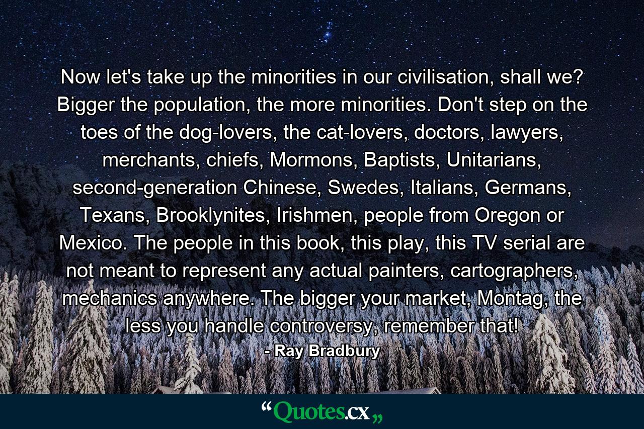 Now let's take up the minorities in our civilisation, shall we? Bigger the population, the more minorities. Don't step on the toes of the dog-lovers, the cat-lovers, doctors, lawyers, merchants, chiefs, Mormons, Baptists, Unitarians, second-generation Chinese, Swedes, Italians, Germans, Texans, Brooklynites, Irishmen, people from Oregon or Mexico. The people in this book, this play, this TV serial are not meant to represent any actual painters, cartographers, mechanics anywhere. The bigger your market, Montag, the less you handle controversy, remember that! - Quote by Ray Bradbury