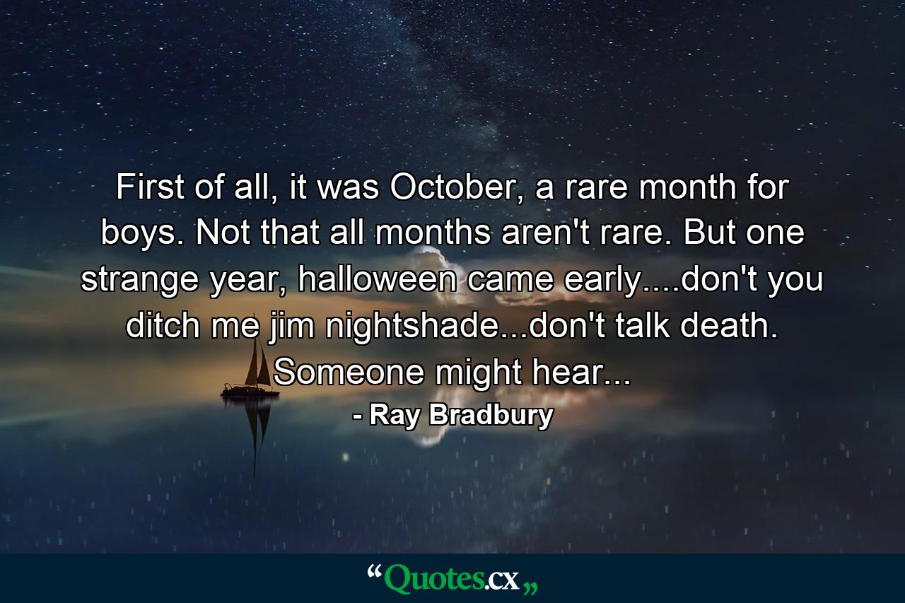 First of all, it was October, a rare month for boys. Not that all months aren't rare. But one strange year, halloween came early....don't you ditch me jim nightshade...don't talk death. Someone might hear... - Quote by Ray Bradbury