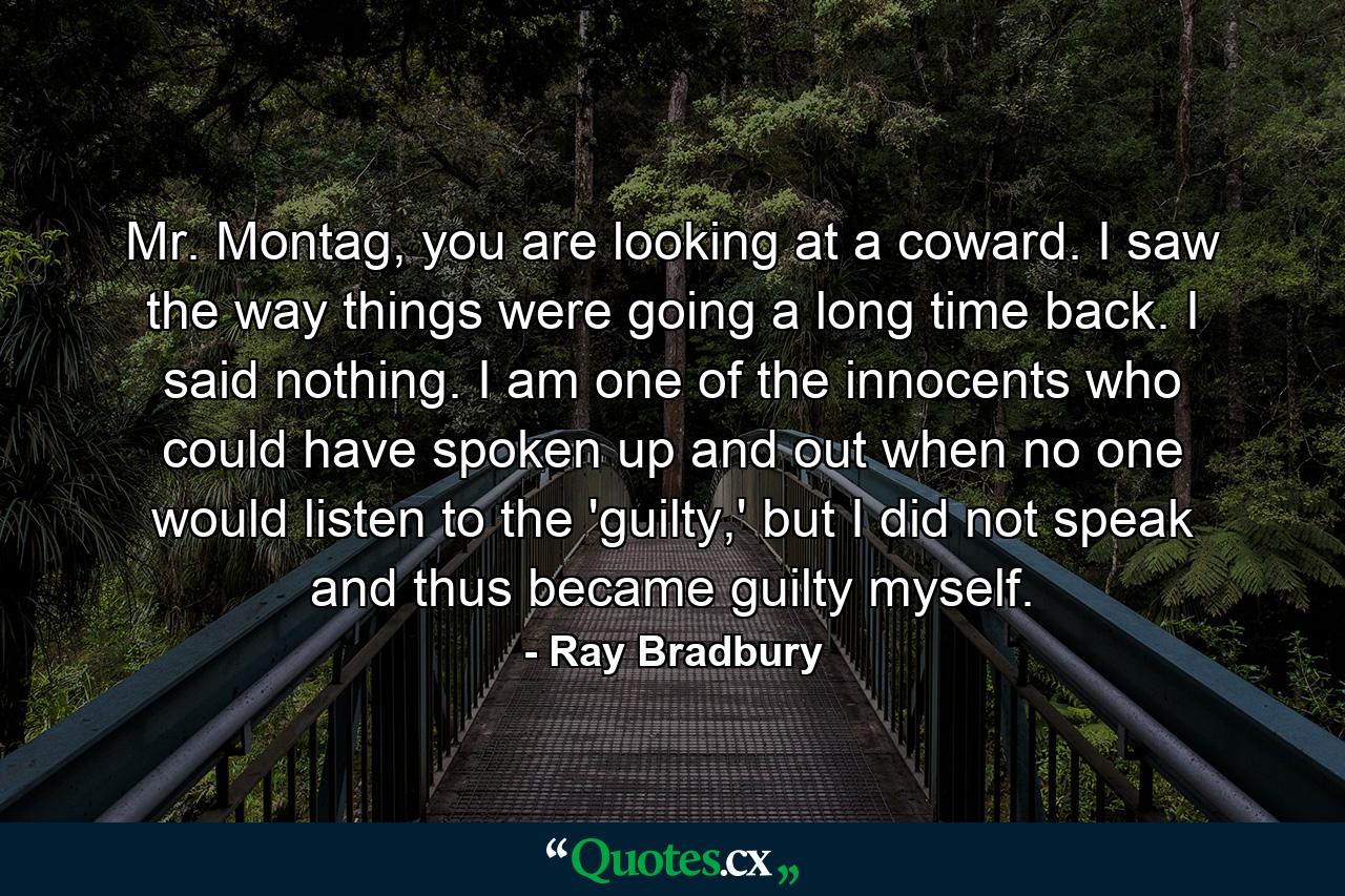 Mr. Montag, you are looking at a coward. I saw the way things were going a long time back. I said nothing. I am one of the innocents who could have spoken up and out when no one would listen to the 'guilty,' but I did not speak and thus became guilty myself. - Quote by Ray Bradbury