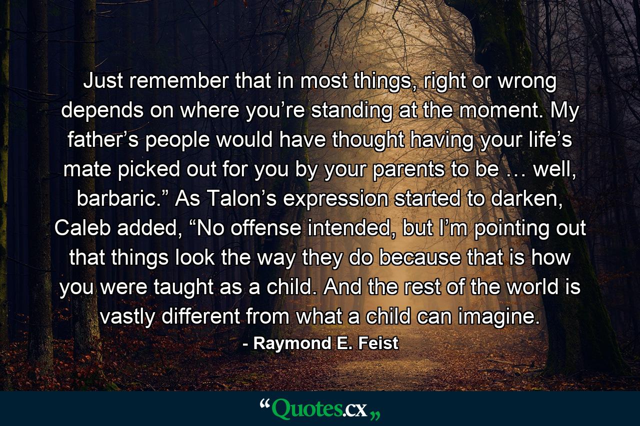 Just remember that in most things, right or wrong depends on where you’re standing at the moment. My father’s people would have thought having your life’s mate picked out for you by your parents to be … well, barbaric.” As Talon’s expression started to darken, Caleb added, “No offense intended, but I’m pointing out that things look the way they do because that is how you were taught as a child. And the rest of the world is vastly different from what a child can imagine. - Quote by Raymond E. Feist