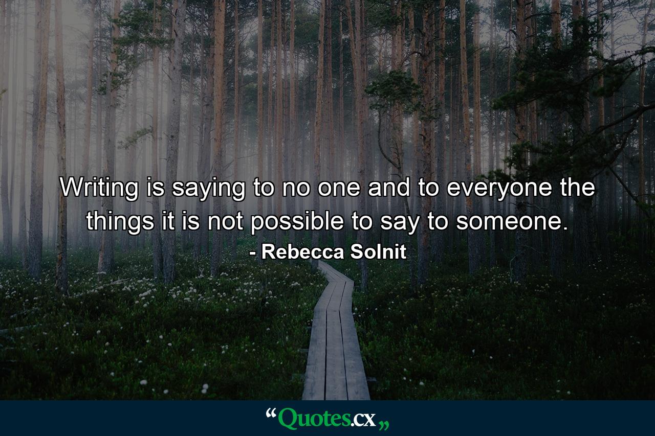 Writing is saying to no one and to everyone the things it is not possible to say to someone. - Quote by Rebecca Solnit