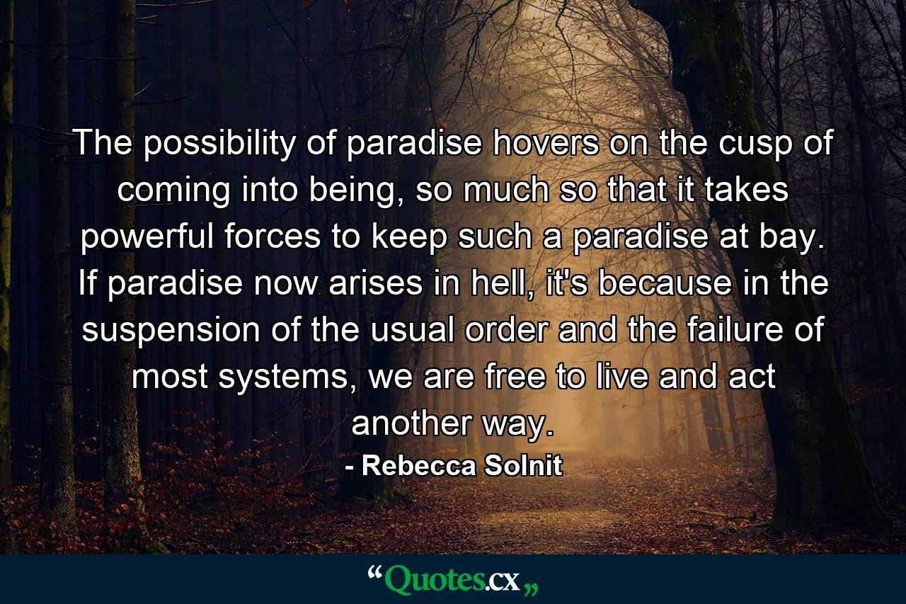 The possibility of paradise hovers on the cusp of coming into being, so much so that it takes powerful forces to keep such a paradise at bay. If paradise now arises in hell, it's because in the suspension of the usual order and the failure of most systems, we are free to live and act another way. - Quote by Rebecca Solnit