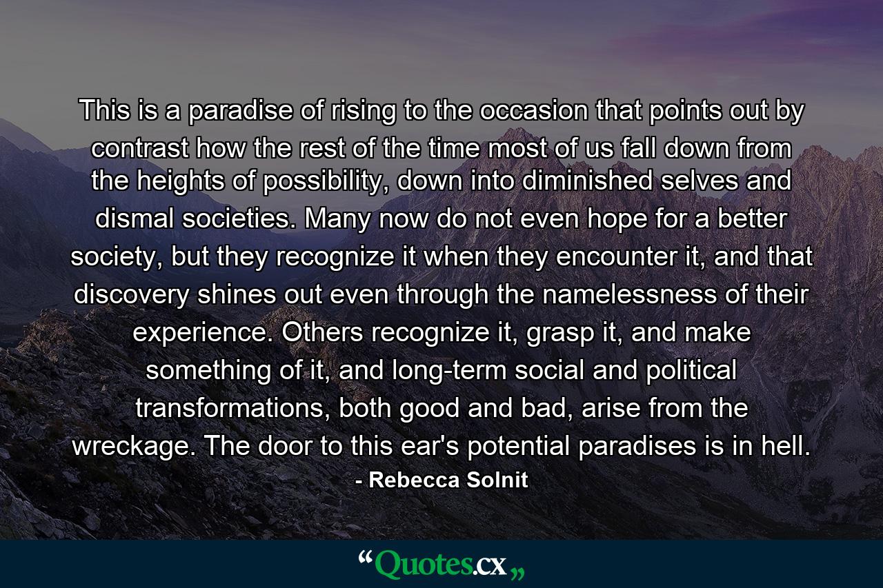 This is a paradise of rising to the occasion that points out by contrast how the rest of the time most of us fall down from the heights of possibility, down into diminished selves and dismal societies. Many now do not even hope for a better society, but they recognize it when they encounter it, and that discovery shines out even through the namelessness of their experience. Others recognize it, grasp it, and make something of it, and long-term social and political transformations, both good and bad, arise from the wreckage. The door to this ear's potential paradises is in hell. - Quote by Rebecca Solnit