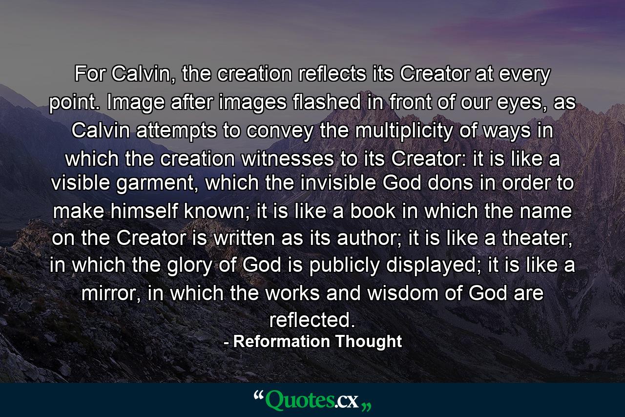 For Calvin, the creation reflects its Creator at every point. Image after images flashed in front of our eyes, as Calvin attempts to convey the multiplicity of ways in which the creation witnesses to its Creator: it is like a visible garment, which the invisible God dons in order to make himself known; it is like a book in which the name on the Creator is written as its author; it is like a theater, in which the glory of God is publicly displayed; it is like a mirror, in which the works and wisdom of God are reflected. - Quote by Reformation Thought