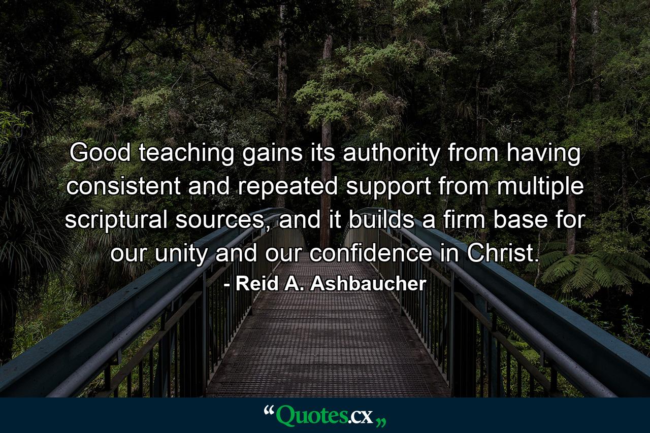 Good teaching gains its authority from having consistent and repeated support from multiple scriptural sources, and it builds a firm base for our unity and our confidence in Christ. - Quote by Reid A. Ashbaucher