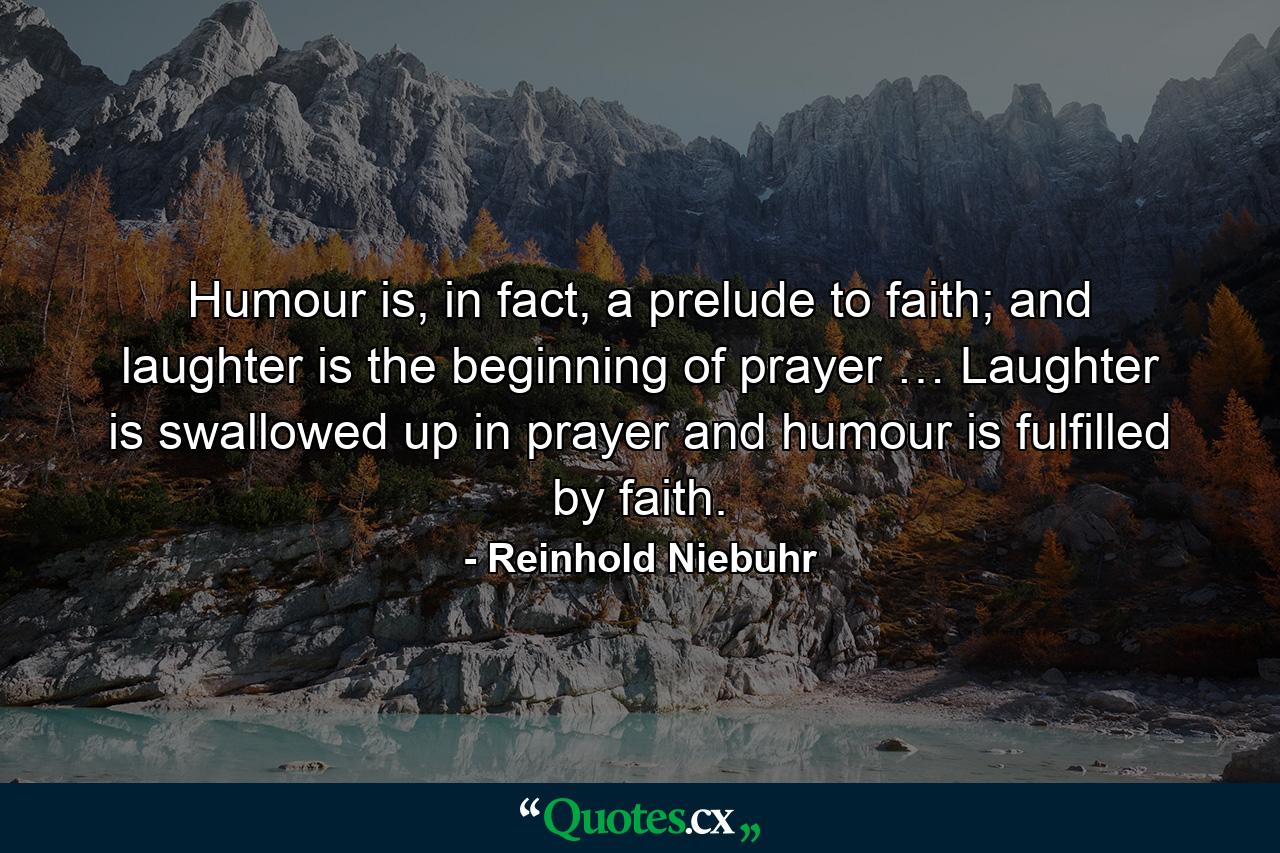 Humour is, in fact, a prelude to faith; and laughter is the beginning of prayer … Laughter is swallowed up in prayer and humour is fulfilled by faith. - Quote by Reinhold Niebuhr