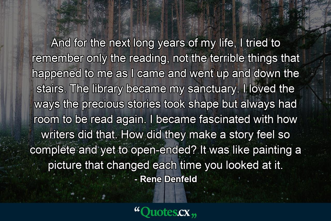 And for the next long years of my life, I tried to remember only the reading, not the terrible things that happened to me as I came and went up and down the stairs. The library became my sanctuary. I loved the ways the precious stories took shape but always had room to be read again. I became fascinated with how writers did that. How did they make a story feel so complete and yet to open-ended? It was like painting a picture that changed each time you looked at it. - Quote by Rene Denfeld