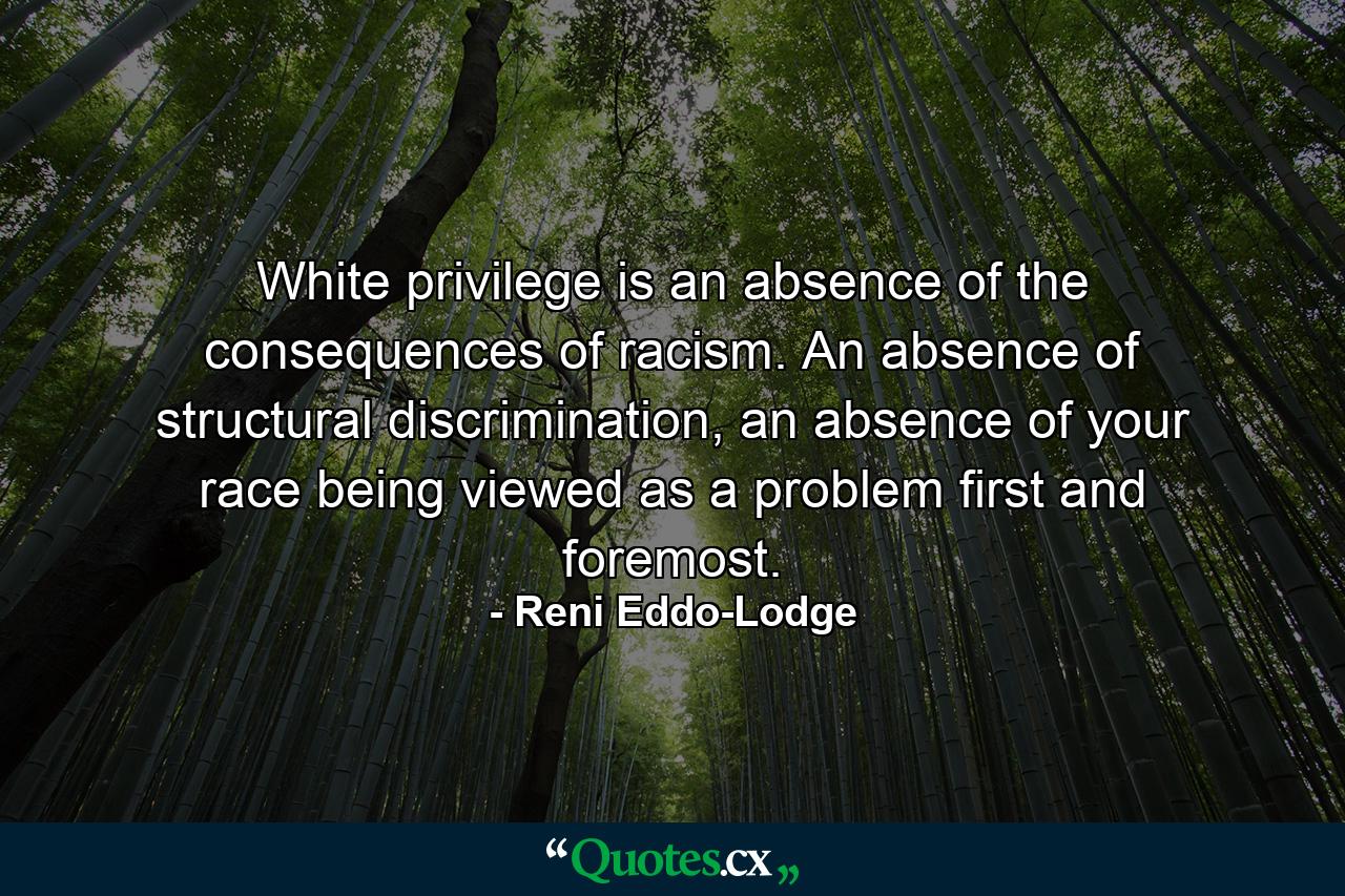 White privilege is an absence of the consequences of racism. An absence of structural discrimination, an absence of your race being viewed as a problem first and foremost. - Quote by Reni Eddo-Lodge