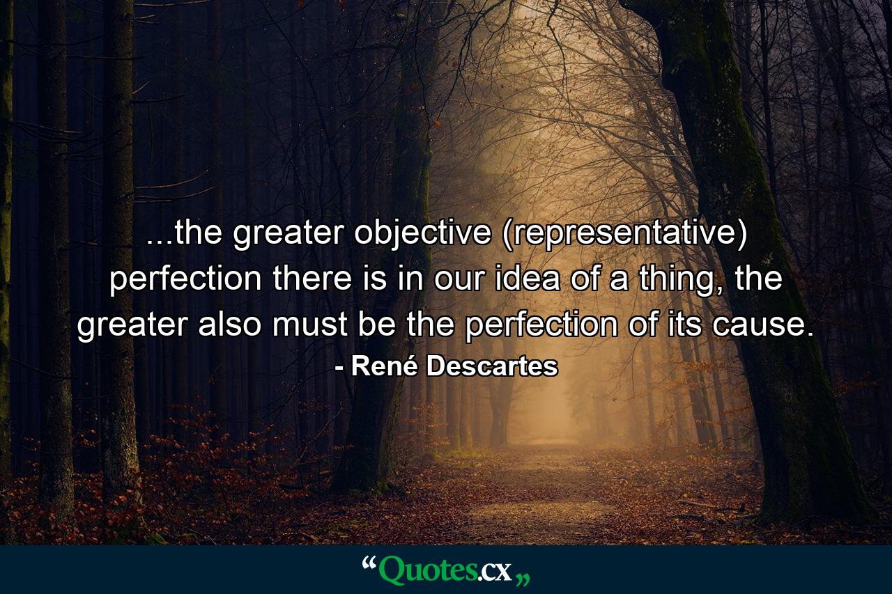 ...the greater objective (representative) perfection there is in our idea of a thing, the greater also must be the perfection of its cause. - Quote by René Descartes