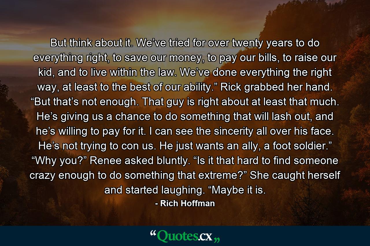 But think about it. We’ve tried for over twenty years to do everything right, to save our money, to pay our bills, to raise our kid, and to live within the law. We’ve done everything the right way, at least to the best of our ability.” Rick grabbed her hand. “But that’s not enough. That guy is right about at least that much. He’s giving us a chance to do something that will lash out, and he’s willing to pay for it. I can see the sincerity all over his face. He’s not trying to con us. He just wants an ally, a foot soldier.” “Why you?” Renee asked bluntly. “Is it that hard to find someone crazy enough to do something that extreme?” She caught herself and started laughing. “Maybe it is. - Quote by Rich Hoffman