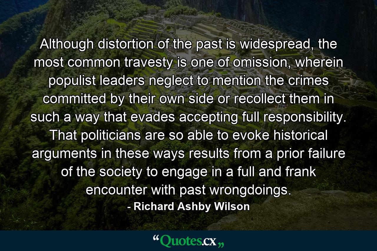 Although distortion of the past is widespread, the most common travesty is one of omission, wherein populist leaders neglect to mention the crimes committed by their own side or recollect them in such a way that evades accepting full responsibility. That politicians are so able to evoke historical arguments in these ways results from a prior failure of the society to engage in a full and frank encounter with past wrongdoings. - Quote by Richard Ashby Wilson