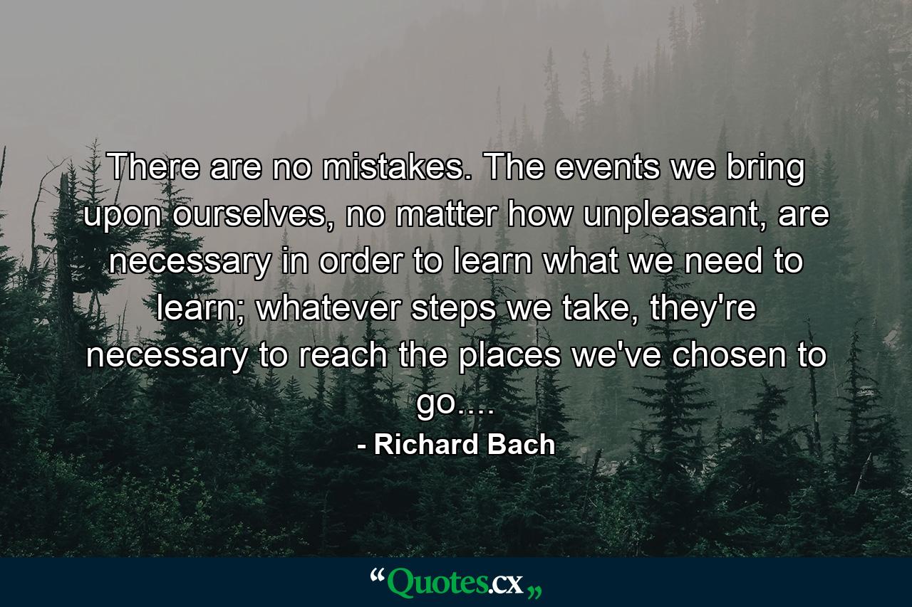 There are no mistakes. The events we bring upon ourselves, no matter how unpleasant, are necessary in order to learn what we need to learn; whatever steps we take, they're necessary to reach the places we've chosen to go.... - Quote by Richard Bach