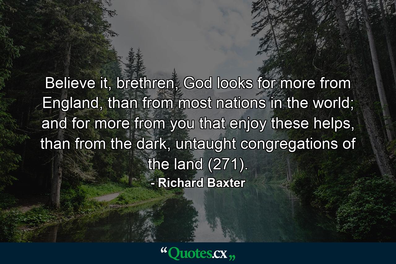 Believe it, brethren, God looks for more from England, than from most nations in the world; and for more from you that enjoy these helps, than from the dark, untaught congregations of the land (271). - Quote by Richard Baxter