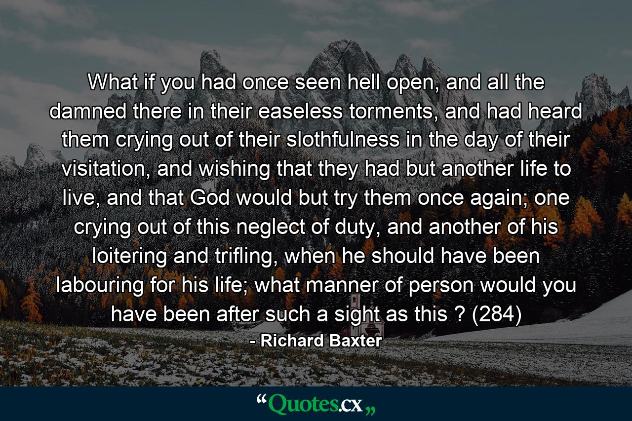 What if you had once seen hell open, and all the damned there in their easeless torments, and had heard them crying out of their slothfulness in the day of their visitation, and wishing that they had but another life to live, and that God would but try them once again; one crying out of this neglect of duty, and another of his loitering and trifling, when he should have been labouring for his life; what manner of person would you have been after such a sight as this ? (284) - Quote by Richard Baxter