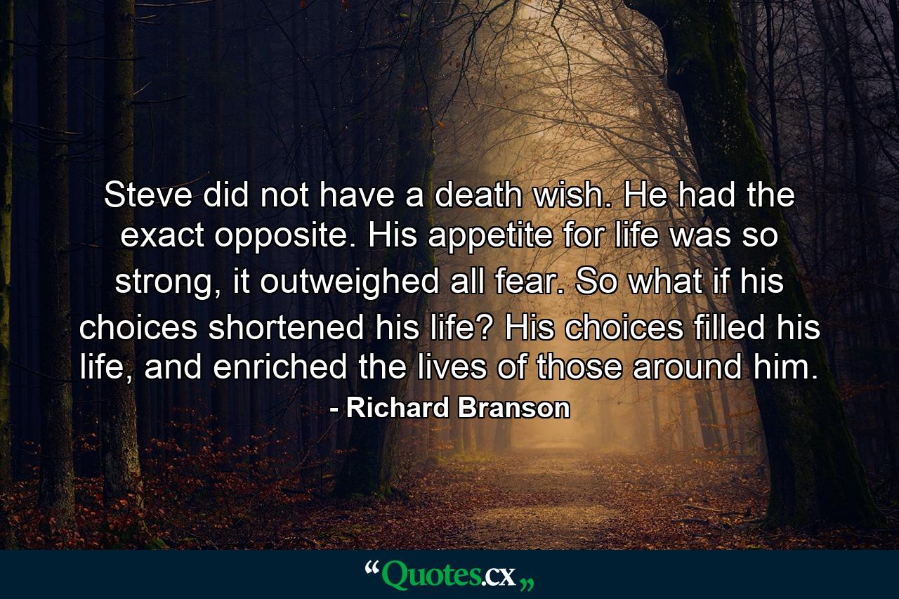 Steve did not have a death wish. He had the exact opposite. His appetite for life was so strong, it outweighed all fear. So what if his choices shortened his life? His choices filled his life, and enriched the lives of those around him. - Quote by Richard Branson