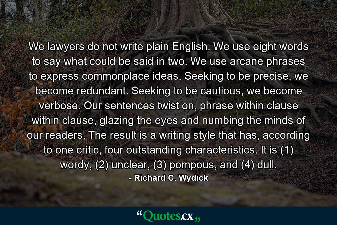 We lawyers do not write plain English. We use eight words to say what could be said in two. We use arcane phrases to express commonplace ideas. Seeking to be precise, we become redundant. Seeking to be cautious, we become verbose. Our sentences twist on, phrase within clause within clause, glazing the eyes and numbing the minds of our readers. The result is a writing style that has, according to one critic, four outstanding characteristics. It is (1) wordy, (2) unclear, (3) pompous, and (4) dull. - Quote by Richard C. Wydick