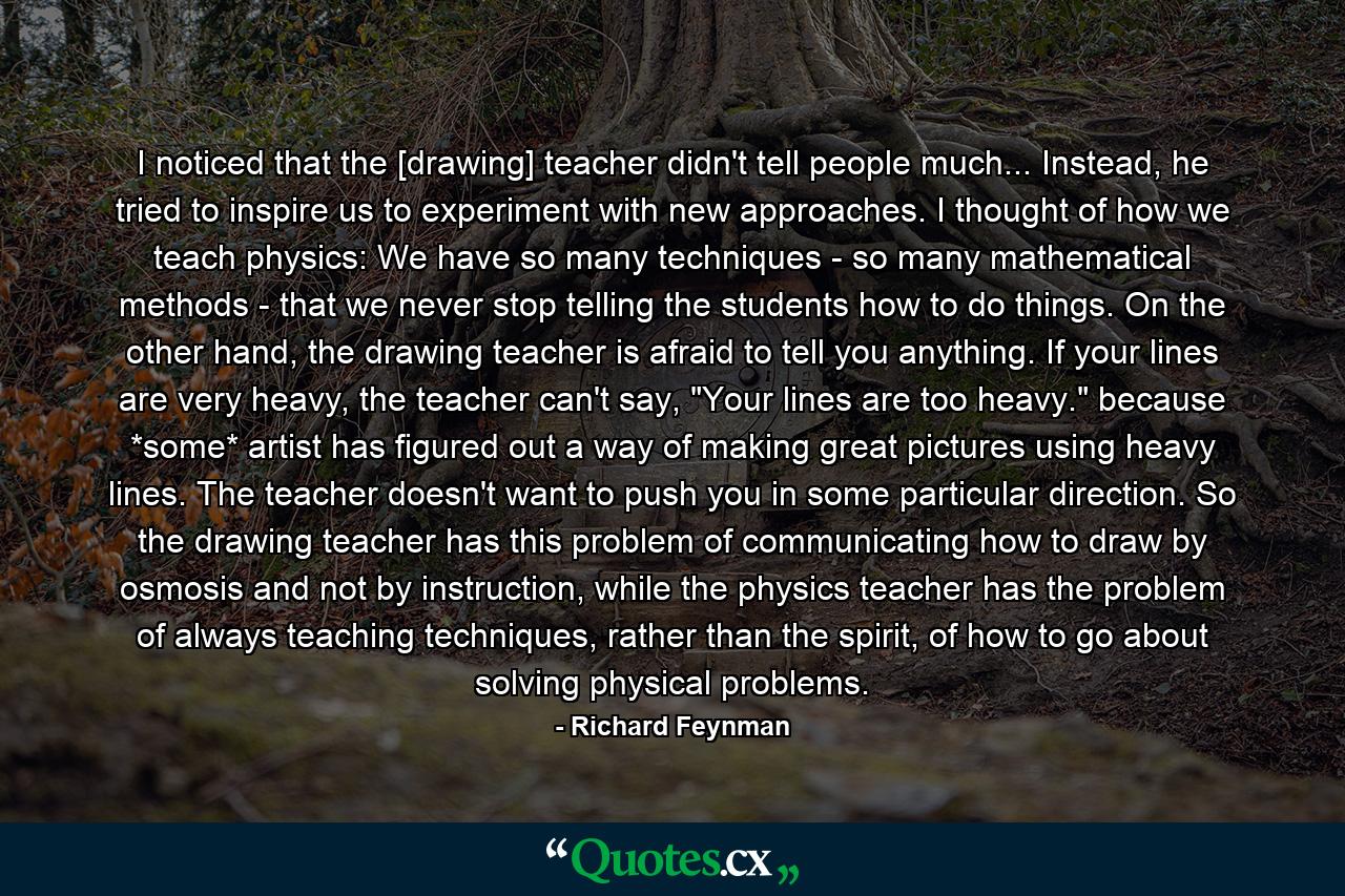 I noticed that the [drawing] teacher didn't tell people much... Instead, he tried to inspire us to experiment with new approaches. I thought of how we teach physics: We have so many techniques - so many mathematical methods - that we never stop telling the students how to do things. On the other hand, the drawing teacher is afraid to tell you anything. If your lines are very heavy, the teacher can't say, 