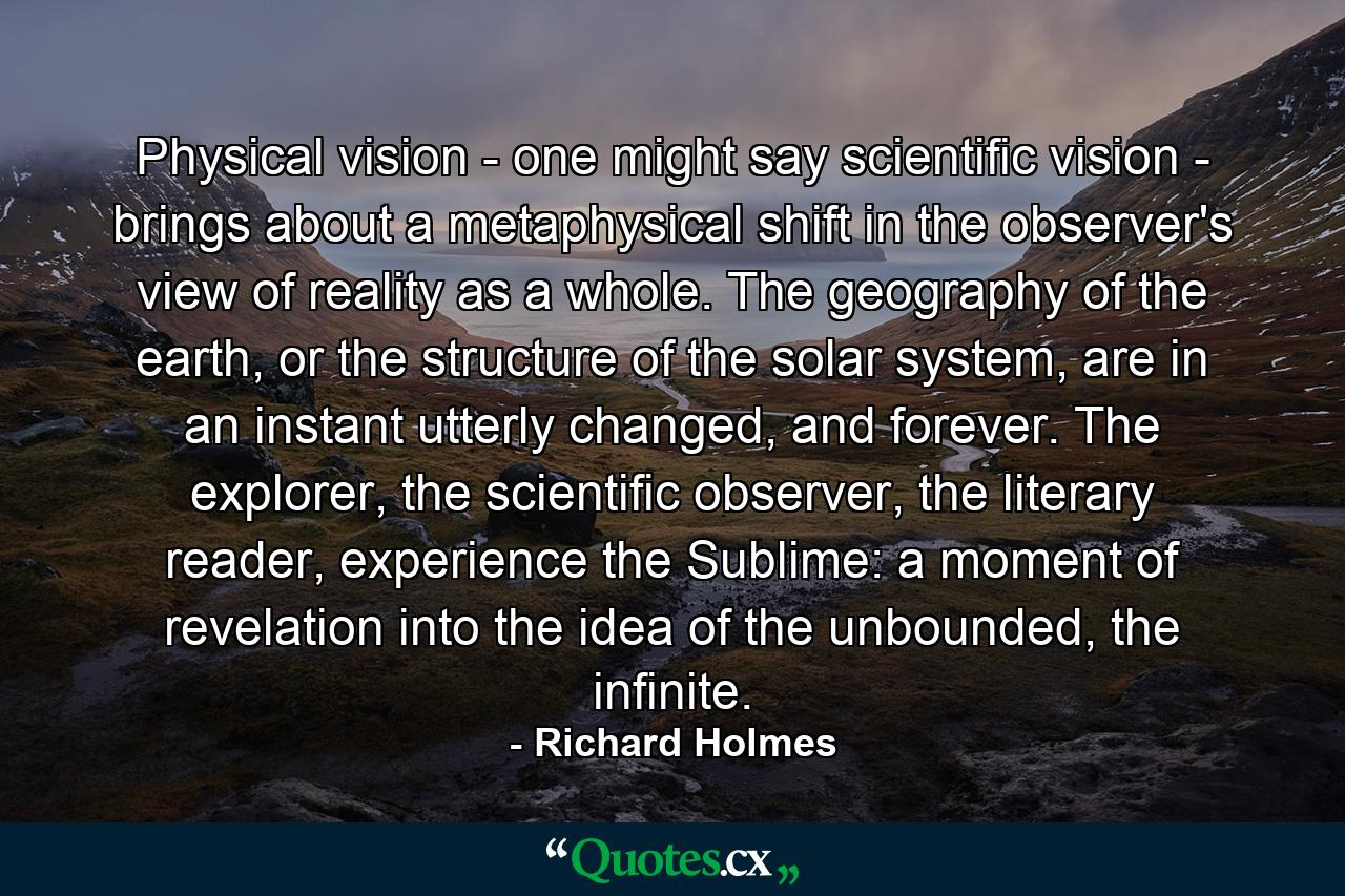 Physical vision - one might say scientific vision - brings about a metaphysical shift in the observer's view of reality as a whole. The geography of the earth, or the structure of the solar system, are in an instant utterly changed, and forever. The explorer, the scientific observer, the literary reader, experience the Sublime: a moment of revelation into the idea of the unbounded, the infinite. - Quote by Richard Holmes