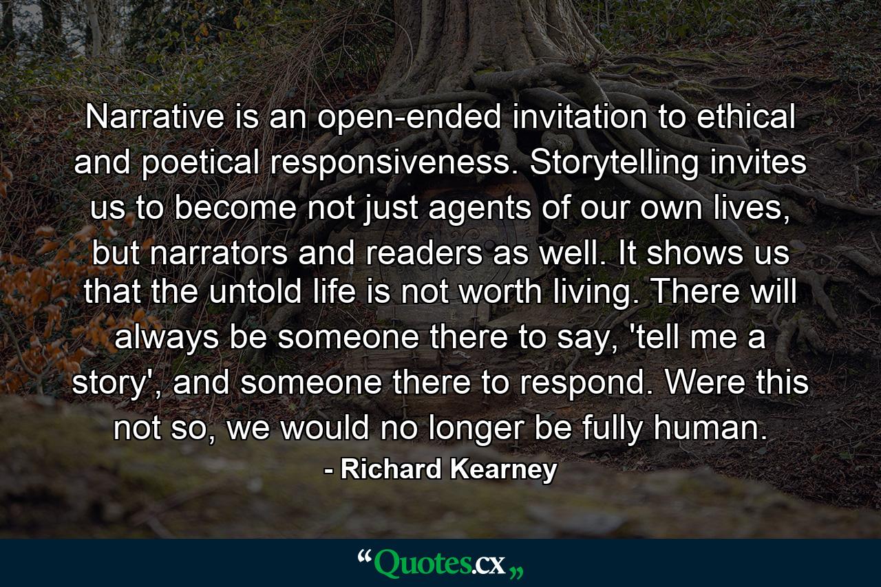 Narrative is an open-ended invitation to ethical and poetical responsiveness. Storytelling invites us to become not just agents of our own lives, but narrators and readers as well. It shows us that the untold life is not worth living. There will always be someone there to say, 'tell me a story', and someone there to respond. Were this not so, we would no longer be fully human. - Quote by Richard Kearney