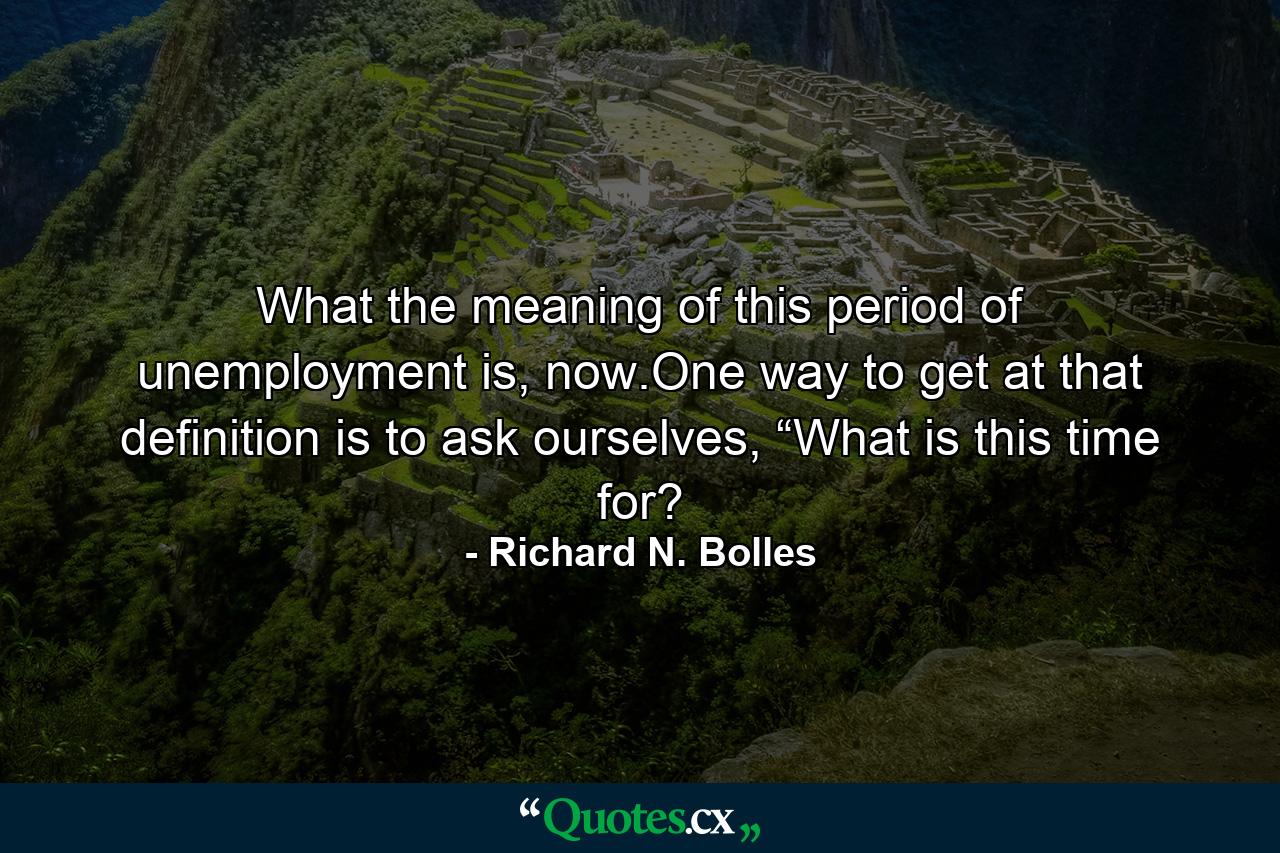 What the meaning of this period of unemployment is, now.One way to get at that definition is to ask ourselves, “What is this time for? - Quote by Richard N. Bolles