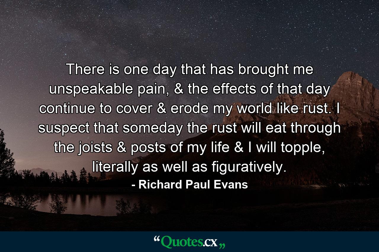 There is one day that has brought me unspeakable pain, & the effects of that day continue to cover & erode my world like rust. I suspect that someday the rust will eat through the joists & posts of my life & I will topple, literally as well as figuratively. - Quote by Richard Paul Evans