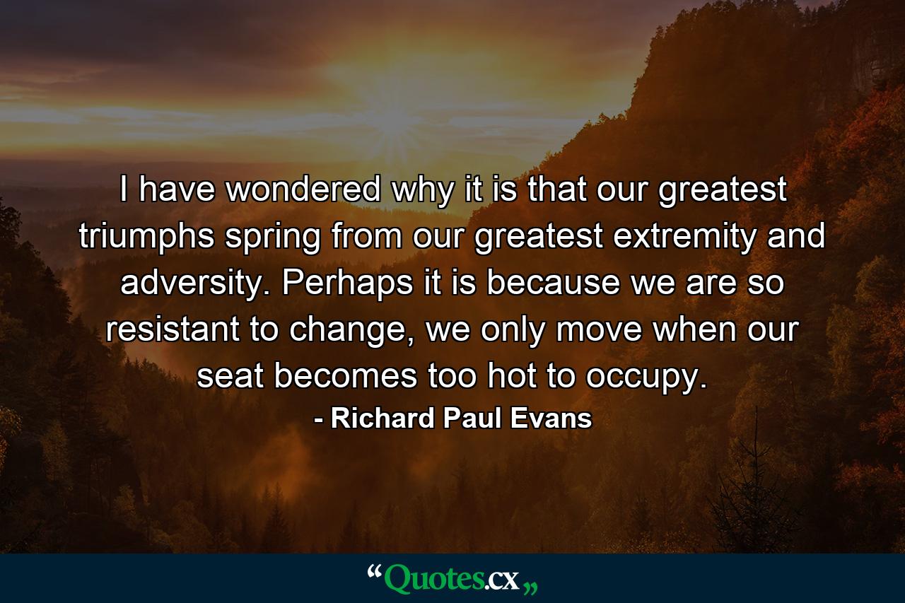 I have wondered why it is that our greatest triumphs spring from our greatest extremity and adversity. Perhaps it is because we are so resistant to change, we only move when our seat becomes too hot to occupy. - Quote by Richard Paul Evans