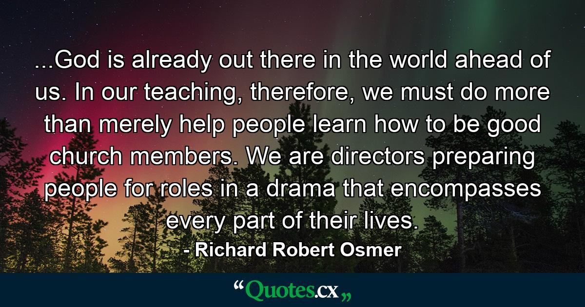 ...God is already out there in the world ahead of us. In our teaching, therefore, we must do more than merely help people learn how to be good church members. We are directors preparing people for roles in a drama that encompasses every part of their lives. - Quote by Richard Robert Osmer