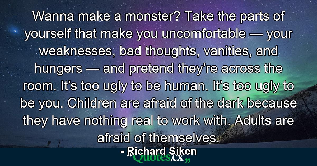 Wanna make a monster? Take the parts of yourself that make you uncomfortable — your weaknesses, bad thoughts, vanities, and hungers — and pretend they’re across the room. It’s too ugly to be human. It’s too ugly to be you. Children are afraid of the dark because they have nothing real to work with. Adults are afraid of themselves. - Quote by Richard Siken