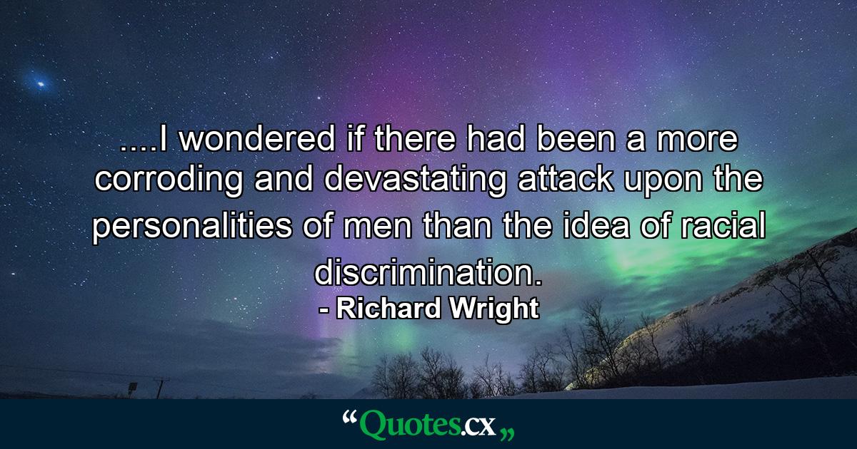 ....I wondered if there had been a more corroding and devastating attack upon the personalities of men than the idea of racial discrimination. - Quote by Richard Wright