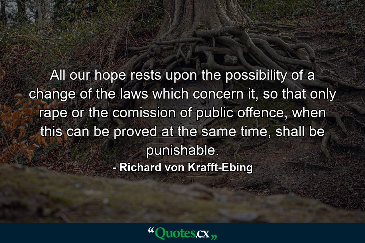 All our hope rests upon the possibility of a change of the laws which concern it, so that only rape or the comission of public offence, when this can be proved at the same time, shall be punishable. - Quote by Richard von Krafft-Ebing