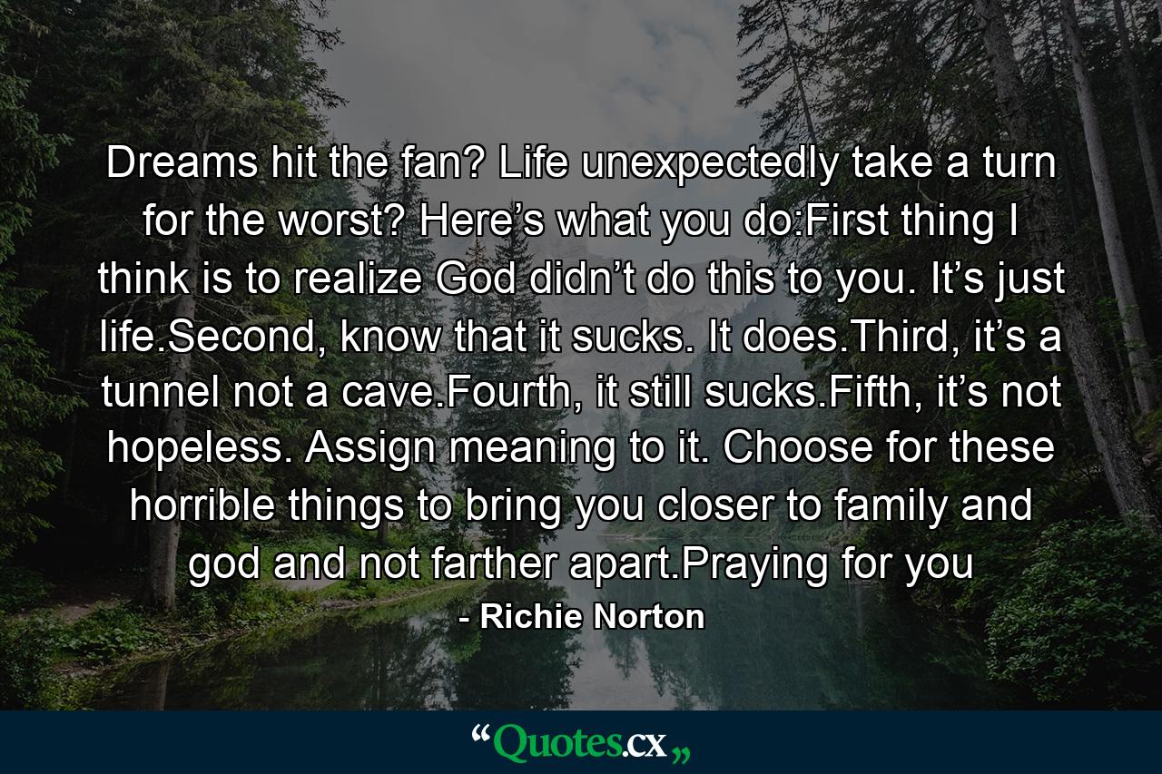 Dreams hit the fan? Life unexpectedly take a turn for the worst? Here’s what you do:First thing I think is to realize God didn’t do this to you. It’s just life.Second, know that it sucks. It does.Third, it’s a tunnel not a cave.Fourth, it still sucks.Fifth, it’s not hopeless. Assign meaning to it. Choose for these horrible things to bring you closer to family and god and not farther apart.Praying for you - Quote by Richie Norton