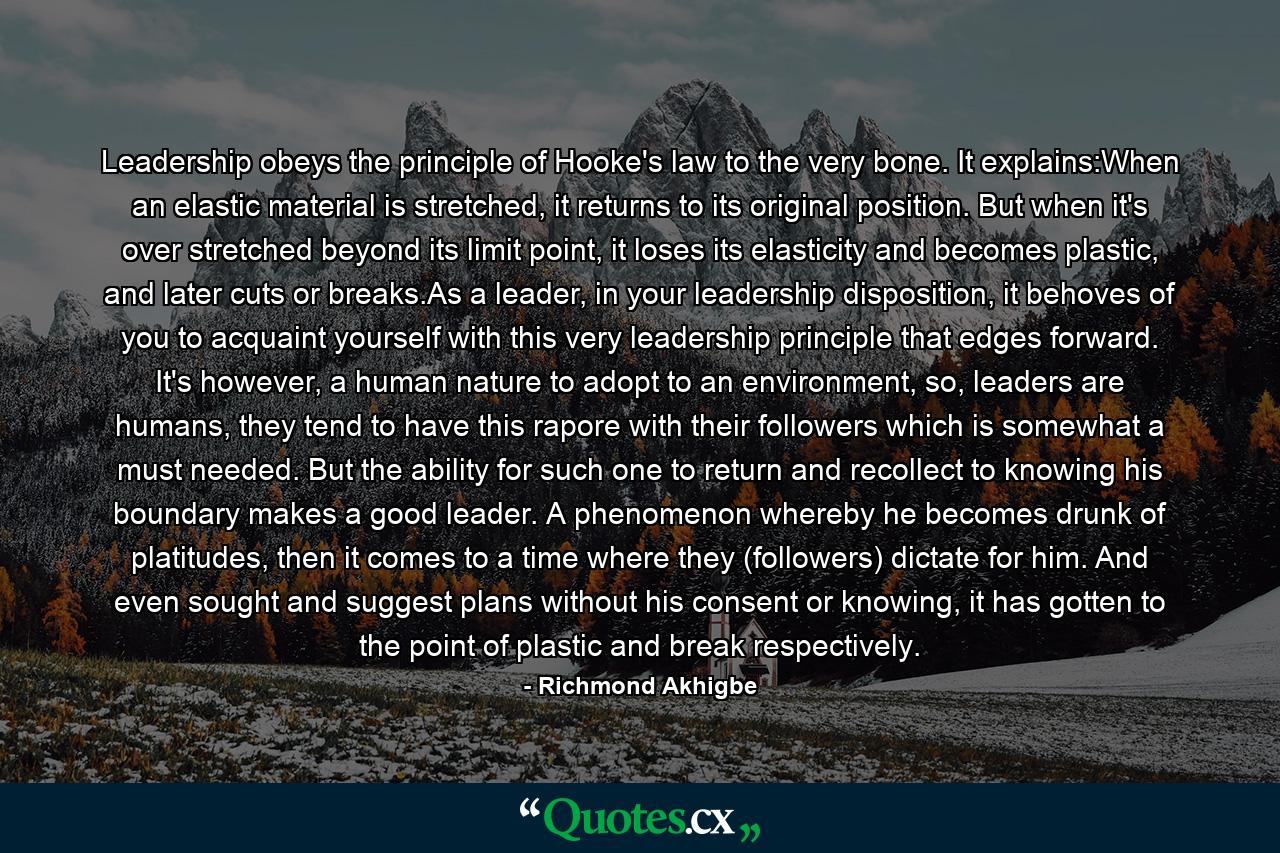 Leadership obeys the principle of Hooke's law to the very bone. It explains:When an elastic material is stretched, it returns to its original position. But when it's over stretched beyond its limit point, it loses its elasticity and becomes plastic, and later cuts or breaks.As a leader, in your leadership disposition, it behoves of you to acquaint yourself with this very leadership principle that edges forward. It's however, a human nature to adopt to an environment, so, leaders are humans, they tend to have this rapore with their followers which is somewhat a must needed. But the ability for such one to return and recollect to knowing his boundary makes a good leader. A phenomenon whereby he becomes drunk of platitudes, then it comes to a time where they (followers) dictate for him. And even sought and suggest plans without his consent or knowing, it has gotten to the point of plastic and break respectively. - Quote by Richmond Akhigbe