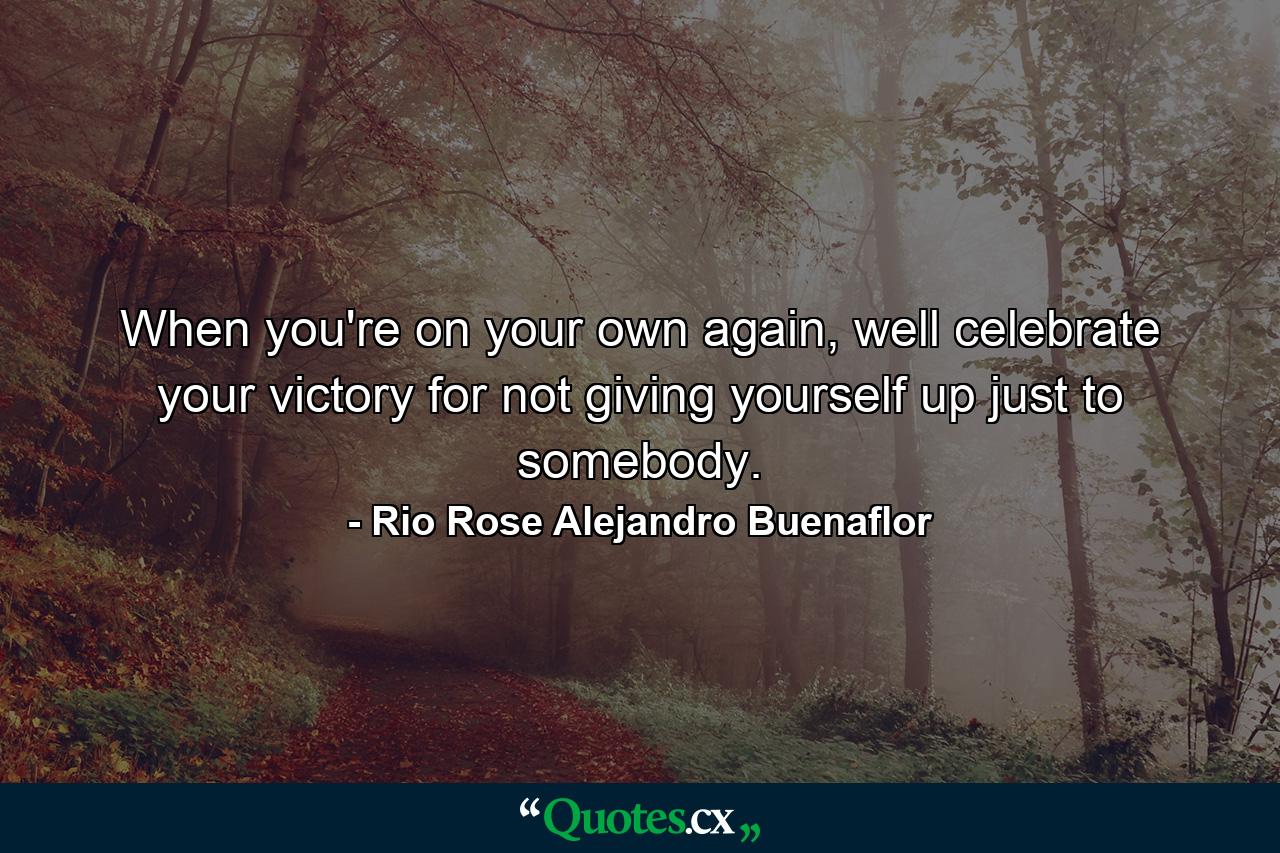 When you're on your own again, well celebrate your victory for not giving yourself up just to somebody. - Quote by Rio Rose Alejandro Buenaflor