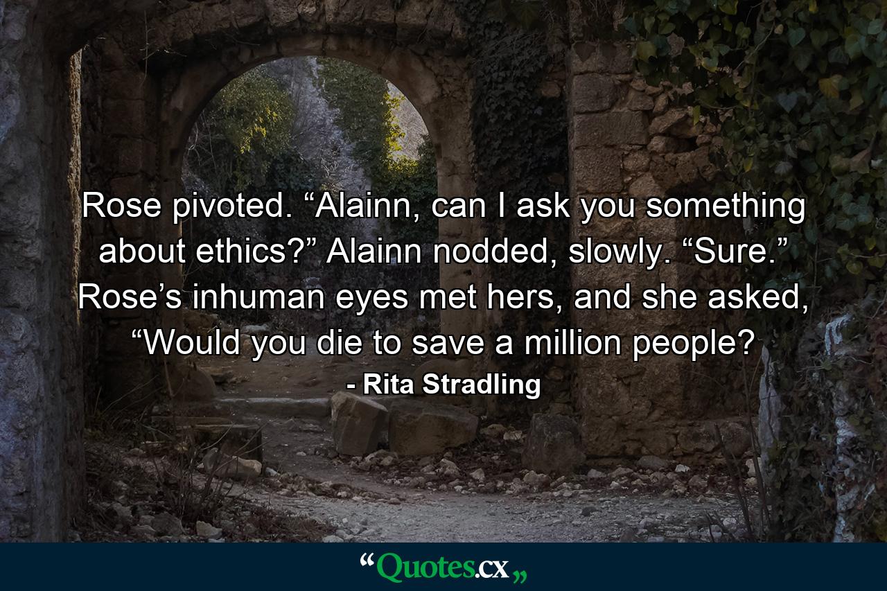 Rose pivoted. “Alainn, can I ask you something about ethics?” Alainn nodded, slowly. “Sure.” Rose’s inhuman eyes met hers, and she asked, “Would you die to save a million people? - Quote by Rita Stradling