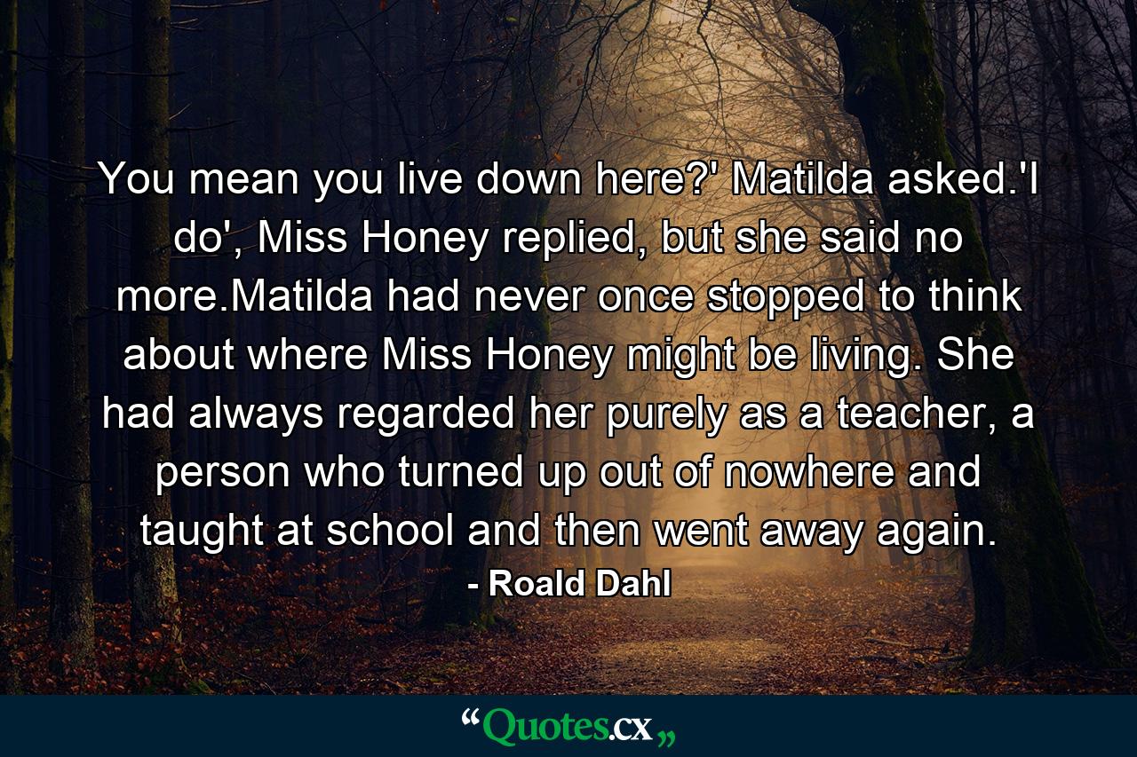 You mean you live down here?' Matilda asked.'I do', Miss Honey replied, but she said no more.Matilda had never once stopped to think about where Miss Honey might be living. She had always regarded her purely as a teacher, a person who turned up out of nowhere and taught at school and then went away again. - Quote by Roald Dahl