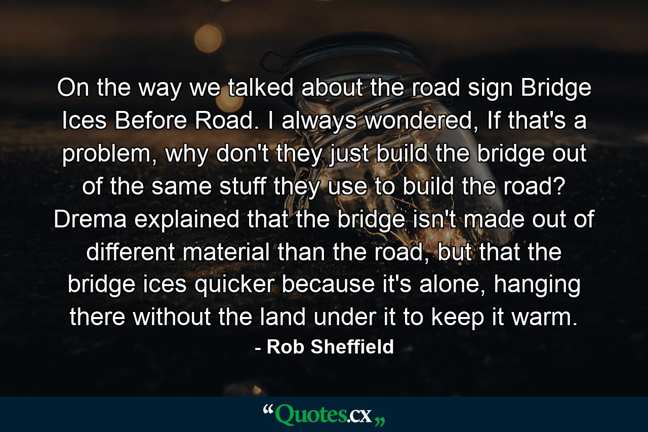 On the way we talked about the road sign Bridge Ices Before Road. I always wondered, If that's a problem, why don't they just build the bridge out of the same stuff they use to build the road? Drema explained that the bridge isn't made out of different material than the road, but that the bridge ices quicker because it's alone, hanging there without the land under it to keep it warm. - Quote by Rob Sheffield