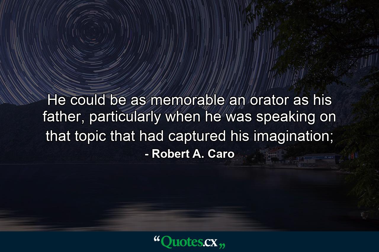 He could be as memorable an orator as his father, particularly when he was speaking on that topic that had captured his imagination; - Quote by Robert A. Caro