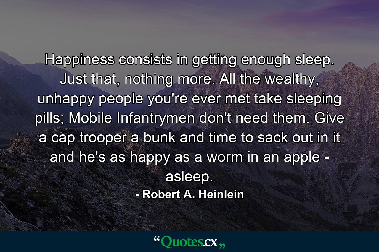 Happiness consists in getting enough sleep. Just that, nothing more. All the wealthy, unhappy people you're ever met take sleeping pills; Mobile Infantrymen don't need them. Give a cap trooper a bunk and time to sack out in it and he's as happy as a worm in an apple - asleep. - Quote by Robert A. Heinlein