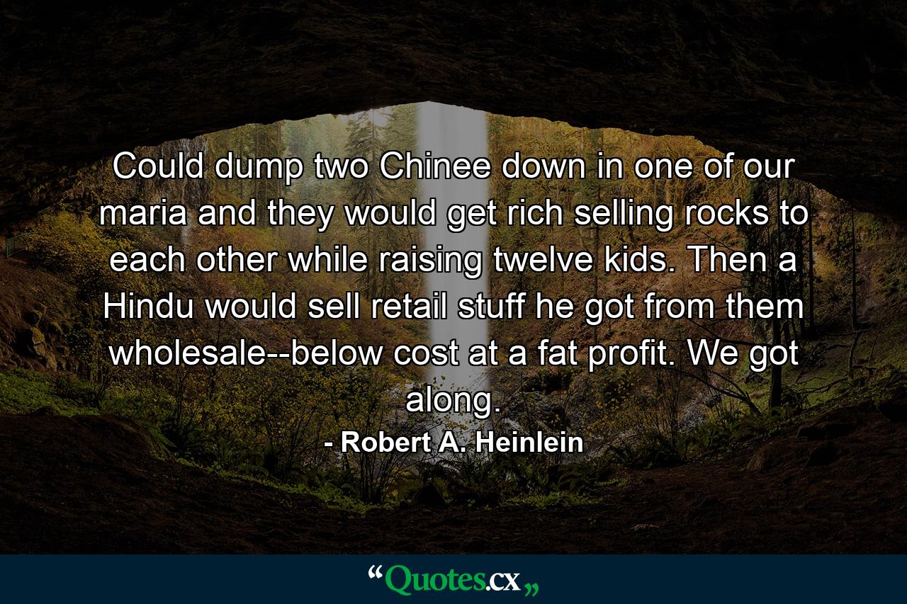 Could dump two Chinee down in one of our maria and they would get rich selling rocks to each other while raising twelve kids. Then a Hindu would sell retail stuff he got from them wholesale--below cost at a fat profit. We got along. - Quote by Robert A. Heinlein