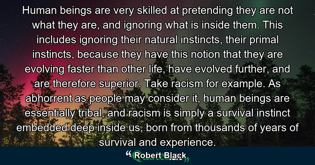 Human beings are very skilled at pretending they are not what they are, and ignoring what is inside them. This includes ignoring their natural instincts, their primal instincts, because they have this notion that they are evolving faster than other life, have evolved further, and are therefore superior. Take racism for example. As abhorrent as people may consider it, human beings are essentially tribal, and racism is simply a survival instinct embedded deep inside us, born from thousands of years of survival and experience. - Quote by Robert Black