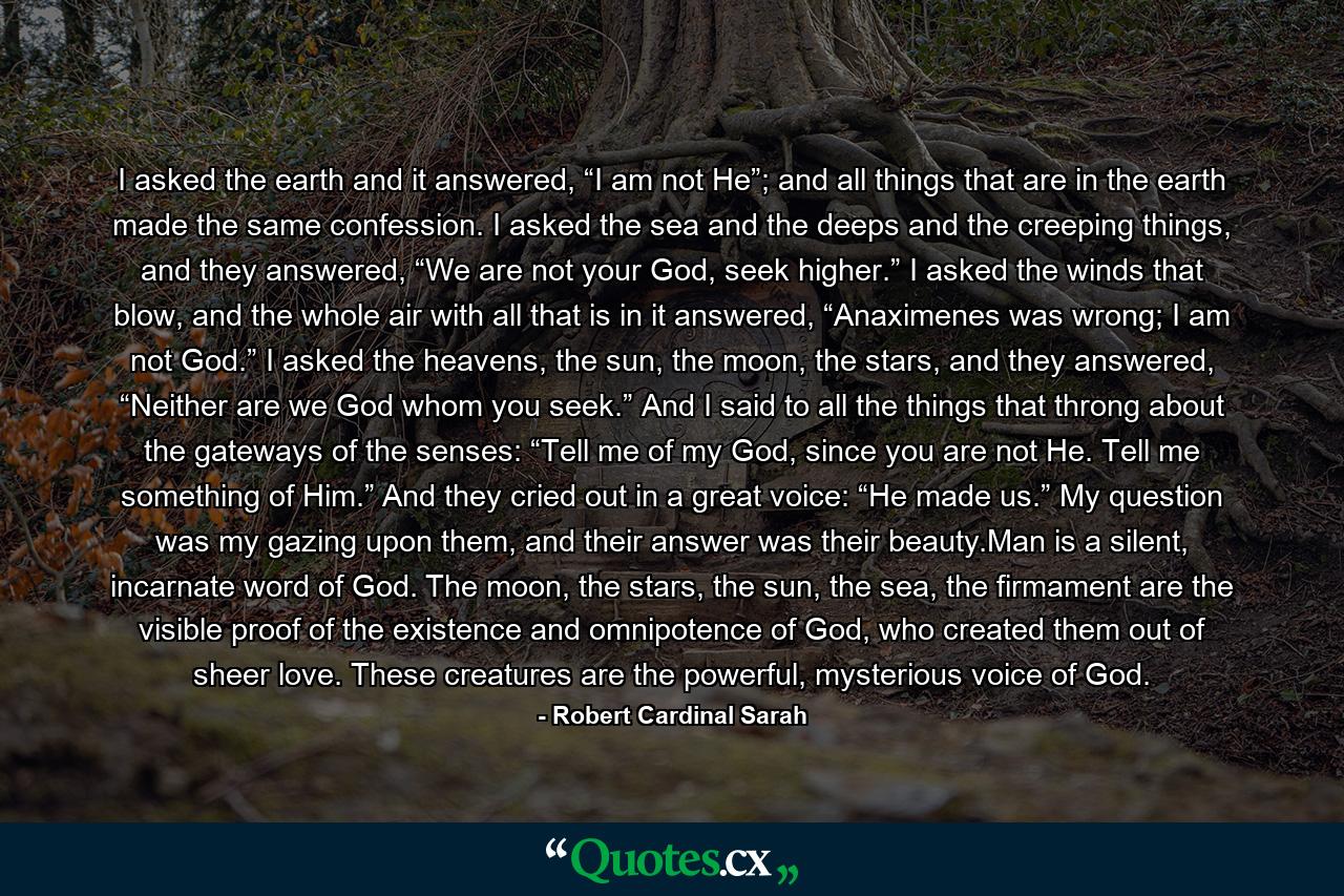 I asked the earth and it answered, “I am not He”; and all things that are in the earth made the same confession. I asked the sea and the deeps and the creeping things, and they answered, “We are not your God, seek higher.” I asked the winds that blow, and the whole air with all that is in it answered, “Anaximenes was wrong; I am not God.” I asked the heavens, the sun, the moon, the stars, and they answered, “Neither are we God whom you seek.” And I said to all the things that throng about the gateways of the senses: “Tell me of my God, since you are not He. Tell me something of Him.” And they cried out in a great voice: “He made us.” My question was my gazing upon them, and their answer was their beauty.Man is a silent, incarnate word of God. The moon, the stars, the sun, the sea, the firmament are the visible proof of the existence and omnipotence of God, who created them out of sheer love. These creatures are the powerful, mysterious voice of God. - Quote by Robert Cardinal Sarah