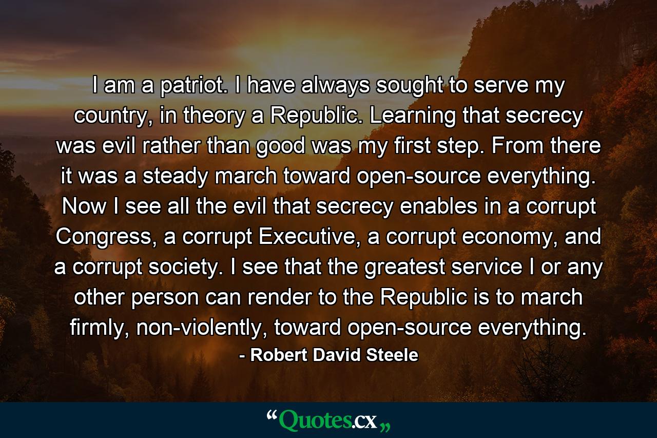 I am a patriot. I have always sought to serve my country, in theory a Republic. Learning that secrecy was evil rather than good was my first step. From there it was a steady march toward open-source everything. Now I see all the evil that secrecy enables in a corrupt Congress, a corrupt Executive, a corrupt economy, and a corrupt society. I see that the greatest service I or any other person can render to the Republic is to march firmly, non-violently, toward open-source everything. - Quote by Robert David Steele